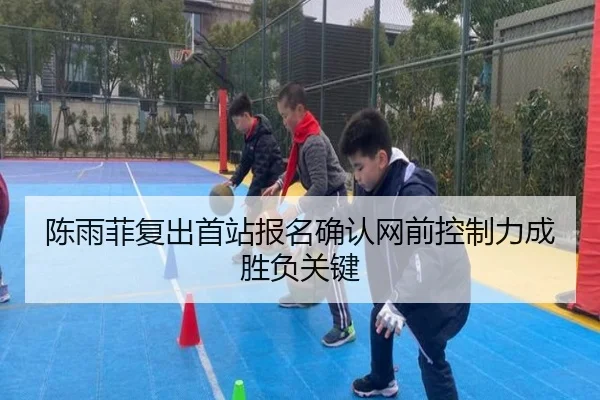 陈雨菲复出首站报名确认网前控制力成胜负关键